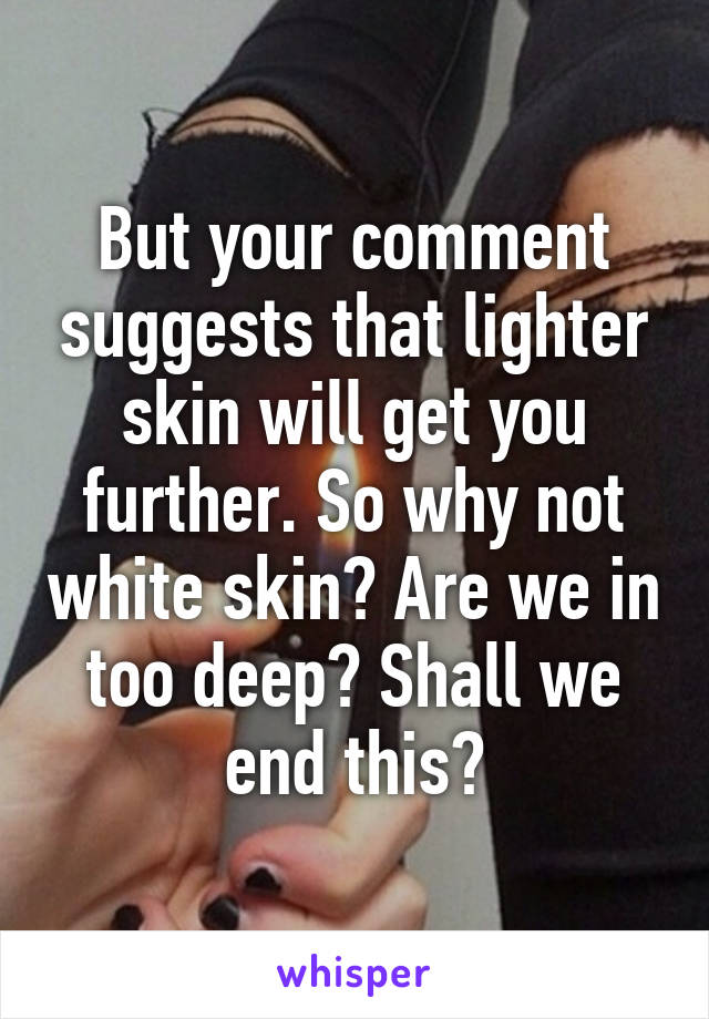 But your comment suggests that lighter skin will get you further. So why not white skin? Are we in too deep? Shall we end this?