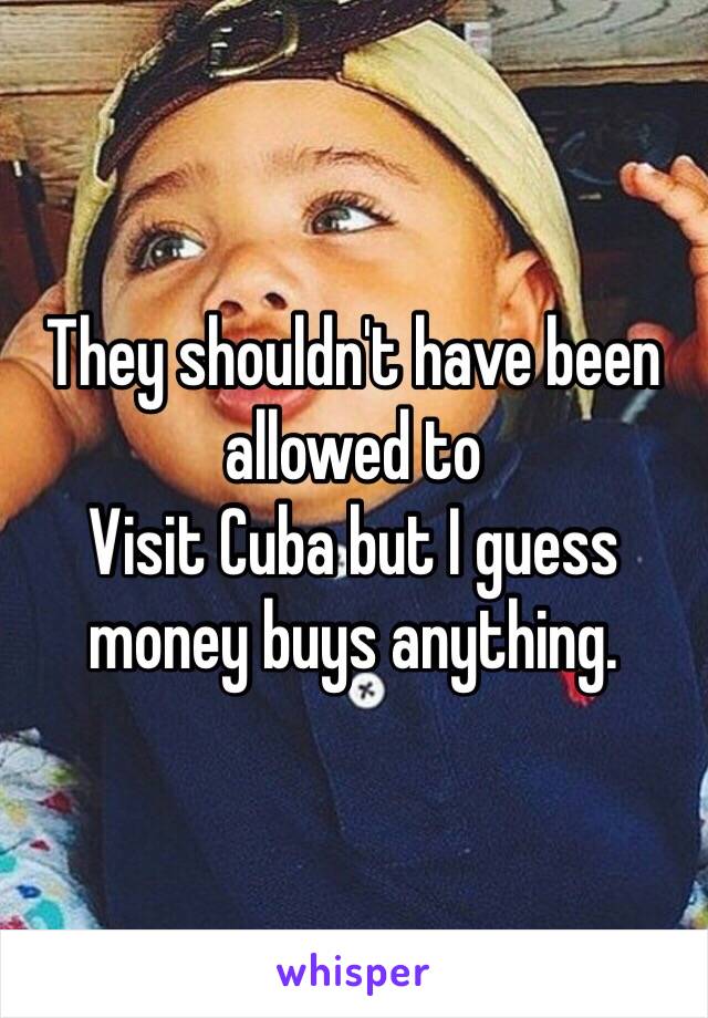 They shouldn't have been allowed to
Visit Cuba but I guess money buys anything.