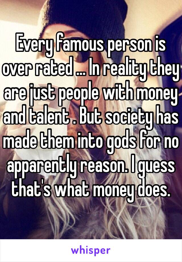 Every famous person is over rated ... In reality they are just people with money and talent . But society has made them into gods for no apparently reason. I guess that's what money does. 