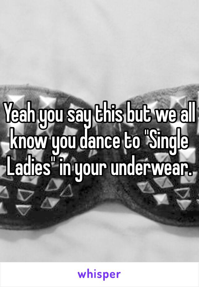 Yeah you say this but we all know you dance to "Single Ladies" in your underwear.