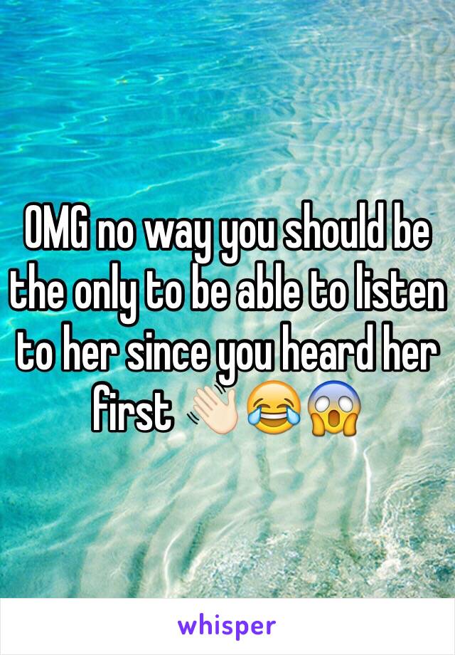 OMG no way you should be the only to be able to listen to her since you heard her first 👋🏻😂😱