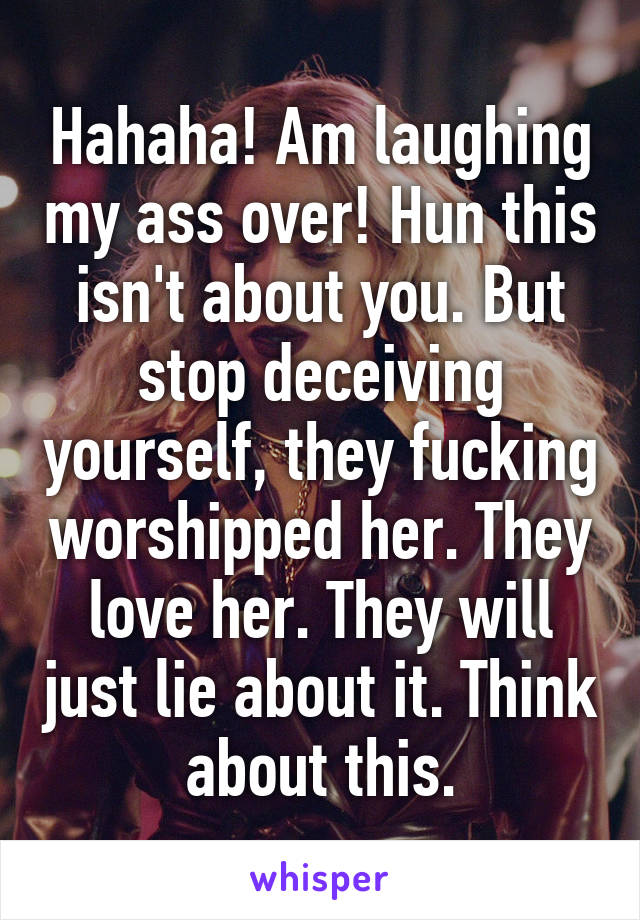 Hahaha! Am laughing my ass over! Hun this isn't about you. But stop deceiving yourself, they fucking worshipped her. They love her. They will just lie about it. Think about this.