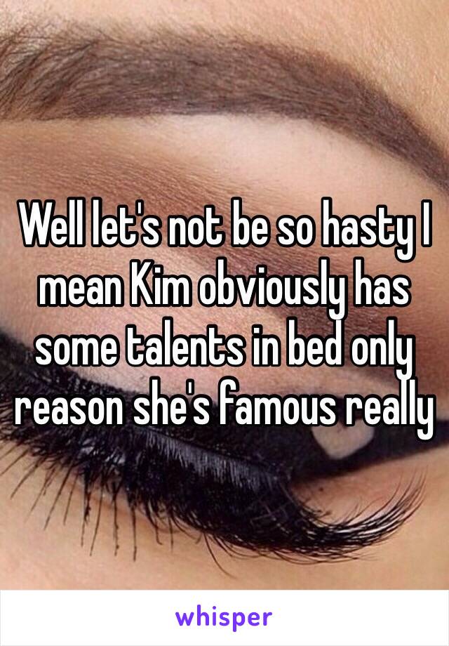 Well let's not be so hasty I mean Kim obviously has some talents in bed only reason she's famous really 