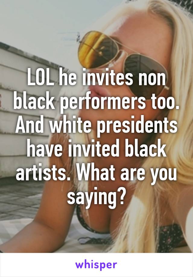 LOL he invites non black performers too. And white presidents have invited black artists. What are you saying?