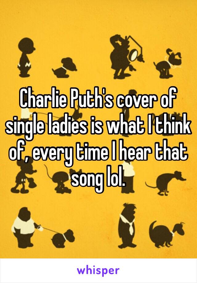 Charlie Puth's cover of single ladies is what I think of, every time I hear that song lol.