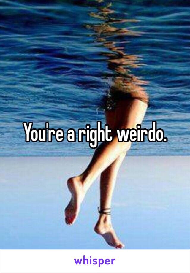 You're a right weirdo. 