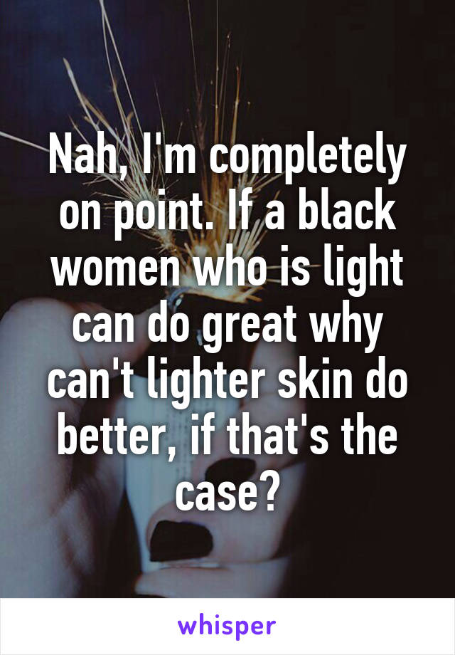 Nah, I'm completely on point. If a black women who is light can do great why can't lighter skin do better, if that's the case?