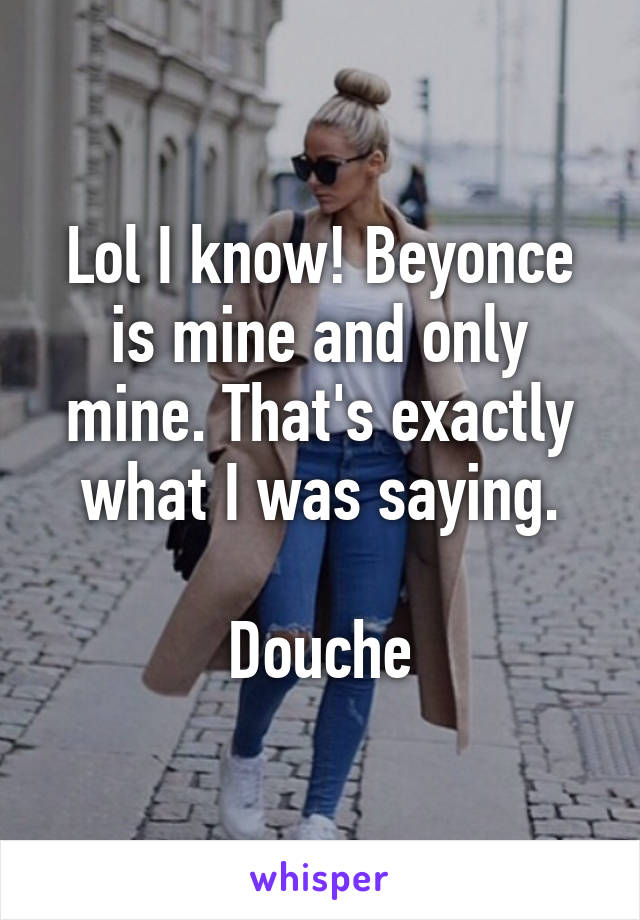 Lol I know! Beyonce is mine and only mine. That's exactly what I was saying.

Douche