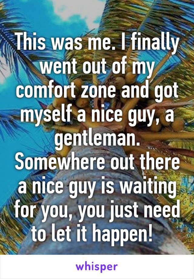 This was me. I finally went out of my comfort zone and got myself a nice guy, a gentleman. Somewhere out there a nice guy is waiting for you, you just need to let it happen!  