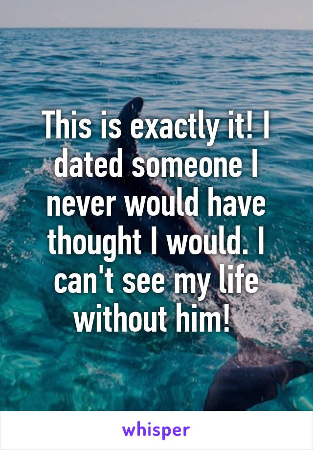 This is exactly it! I dated someone I never would have thought I would. I can't see my life without him! 