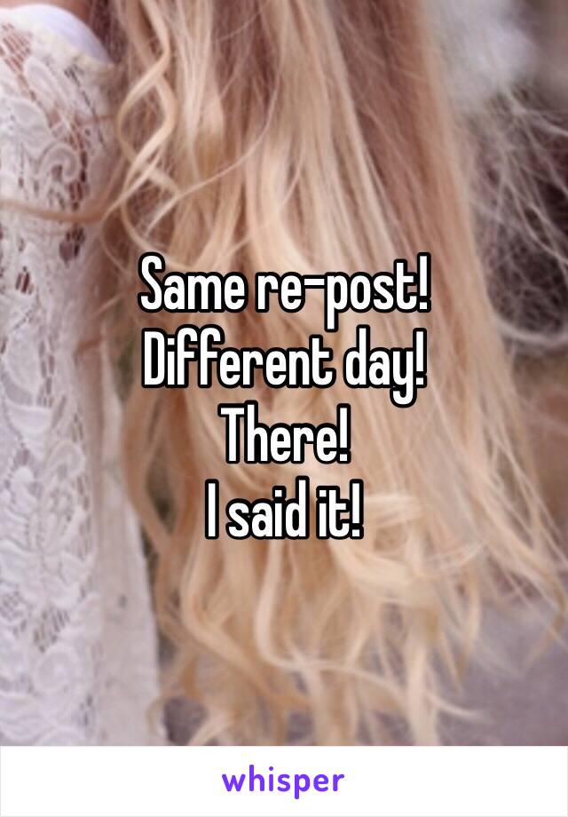 Same re-post!
Different day!
There!
I said it!