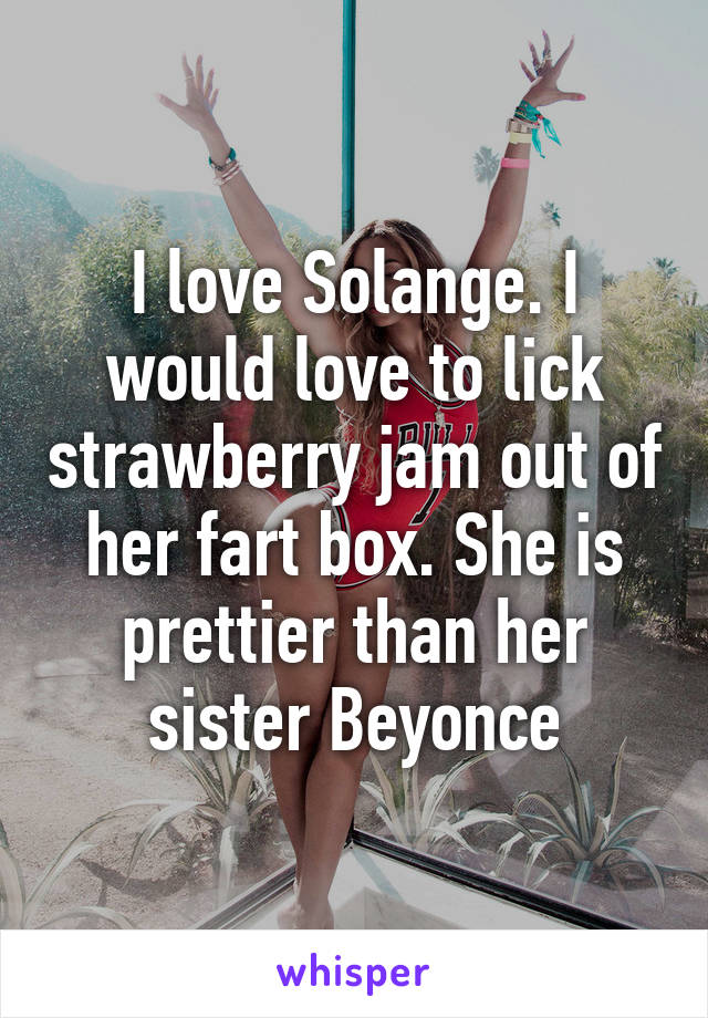 I love Solange. I would love to lick strawberry jam out of her fart box. She is prettier than her sister Beyonce