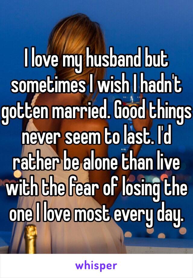 I love my husband but sometimes I wish I hadn't gotten married. Good things never seem to last. I'd rather be alone than live with the fear of losing the one I love most every day. 