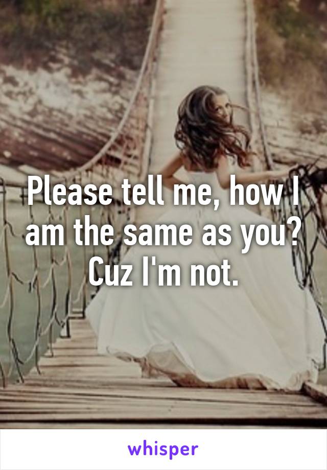 Please tell me, how I am the same as you? Cuz I'm not.