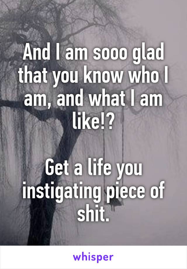 And I am sooo glad that you know who I am, and what I am like!?

Get a life you instigating piece of shit.