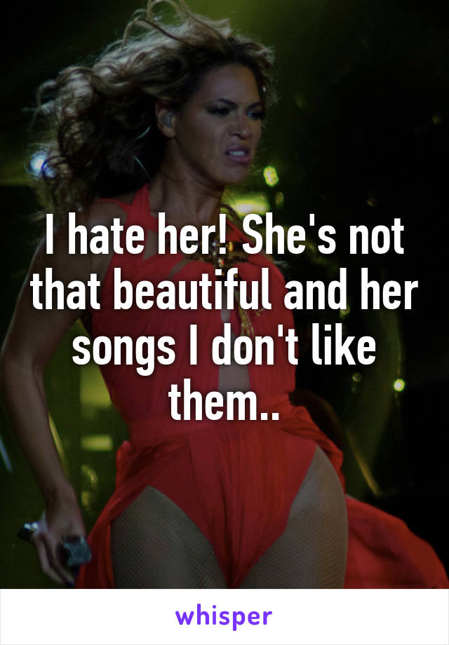 I hate her! She's not that beautiful and her songs I don't like them..