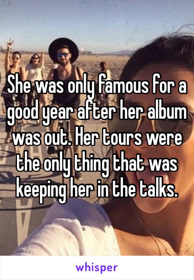 She was only famous for a good year after her album was out. Her tours were  the only thing that was keeping her in the talks. 