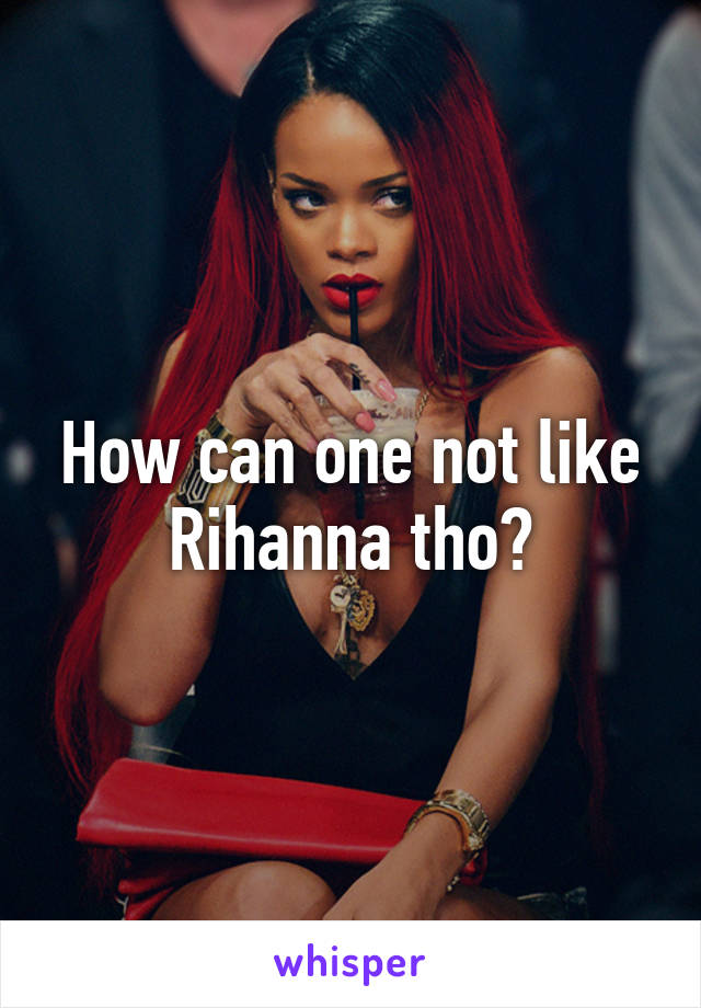 How can one not like Rihanna tho?