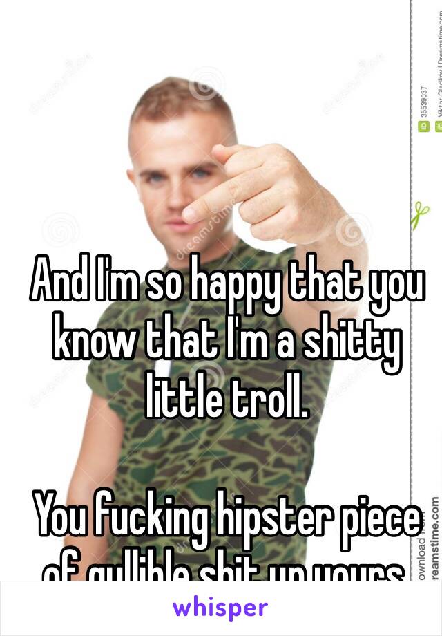 And I'm so happy that you know that I'm a shitty little troll.

You fucking hipster piece of gullible shit up yours.