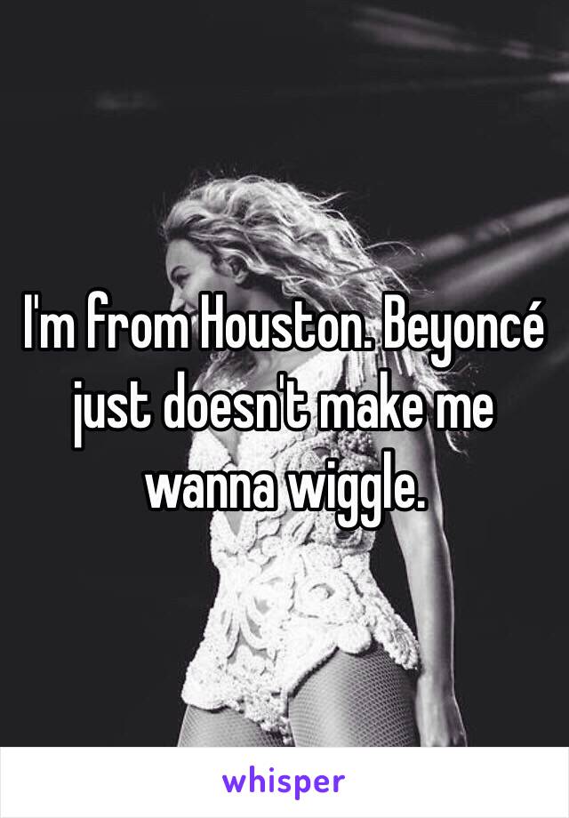 I'm from Houston. Beyoncé just doesn't make me wanna wiggle. 