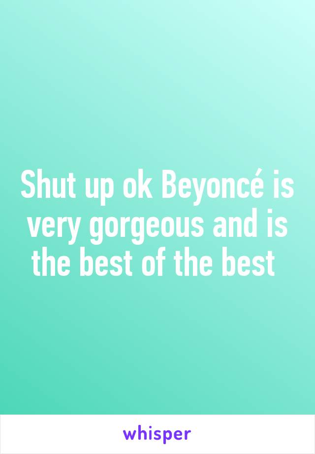 Shut up ok Beyoncé is very gorgeous and is the best of the best 