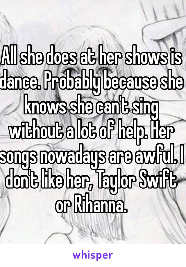 All she does at her shows is dance. Probably because she knows she can't sing without a lot of help. Her songs nowadays are awful. I don't like her, Taylor Swift or Rihanna. 