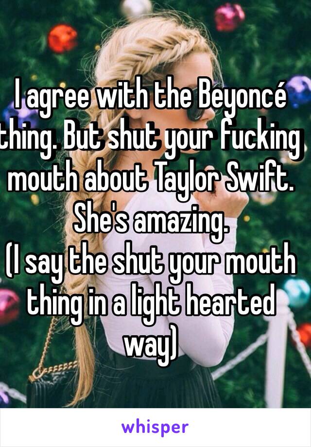 I agree with the Beyoncé thing. But shut your fucking mouth about Taylor Swift. She's amazing.
(I say the shut your mouth thing in a light hearted way)