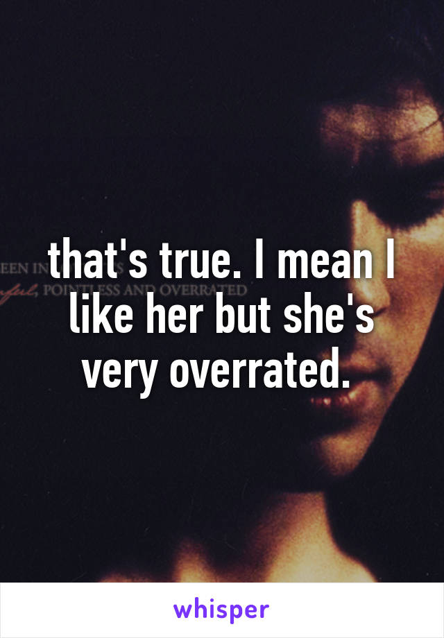 that's true. I mean I like her but she's very overrated. 