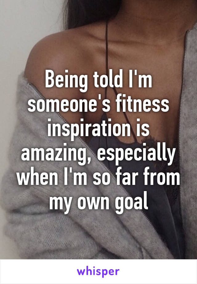 Being told I'm someone's fitness inspiration is amazing, especially when I'm so far from my own goal