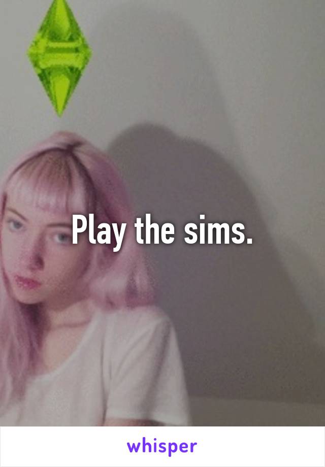 Play the sims.