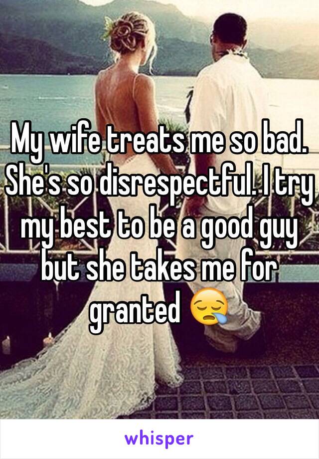 My wife treats me so bad. She's so disrespectful. I try my best to be a good guy but she takes me for granted 😪