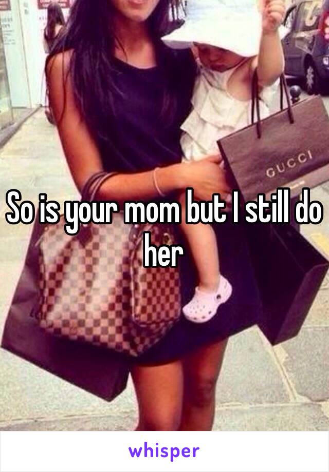 So is your mom but I still do her 