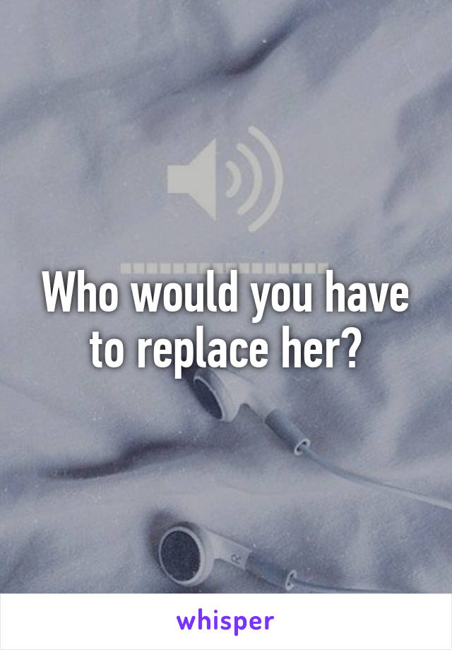 Who would you have to replace her?