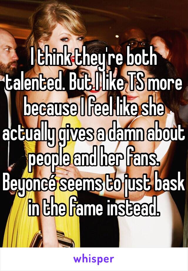 I think they're both talented. But I like TS more because I feel like she actually gives a damn about people and her fans. Beyoncé seems to just bask in the fame instead.