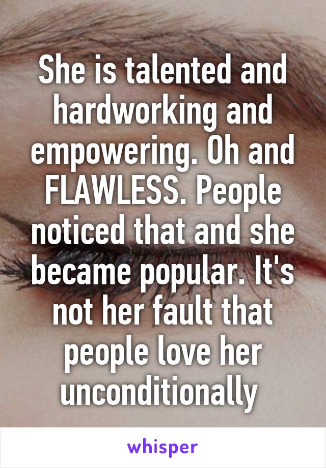 She is talented and hardworking and empowering. Oh and FLAWLESS. People noticed that and she became popular. It's not her fault that people love her unconditionally 