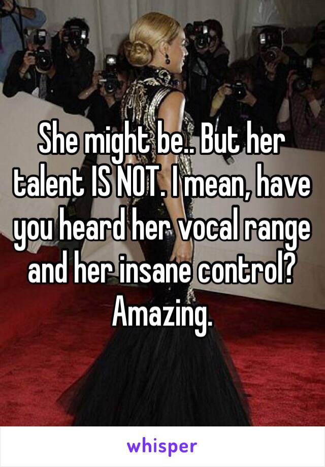 She might be.. But her talent IS NOT. I mean, have you heard her vocal range and her insane control? Amazing.