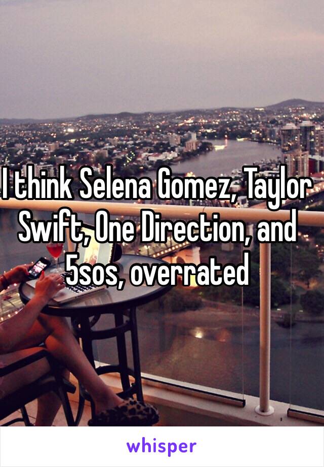 I think Selena Gomez, Taylor Swift, One Direction, and 5sos, overrated 