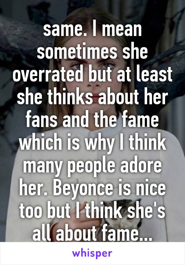 same. I mean sometimes she overrated but at least she thinks about her fans and the fame which is why I think many people adore her. Beyonce is nice too but I think she's all about fame...