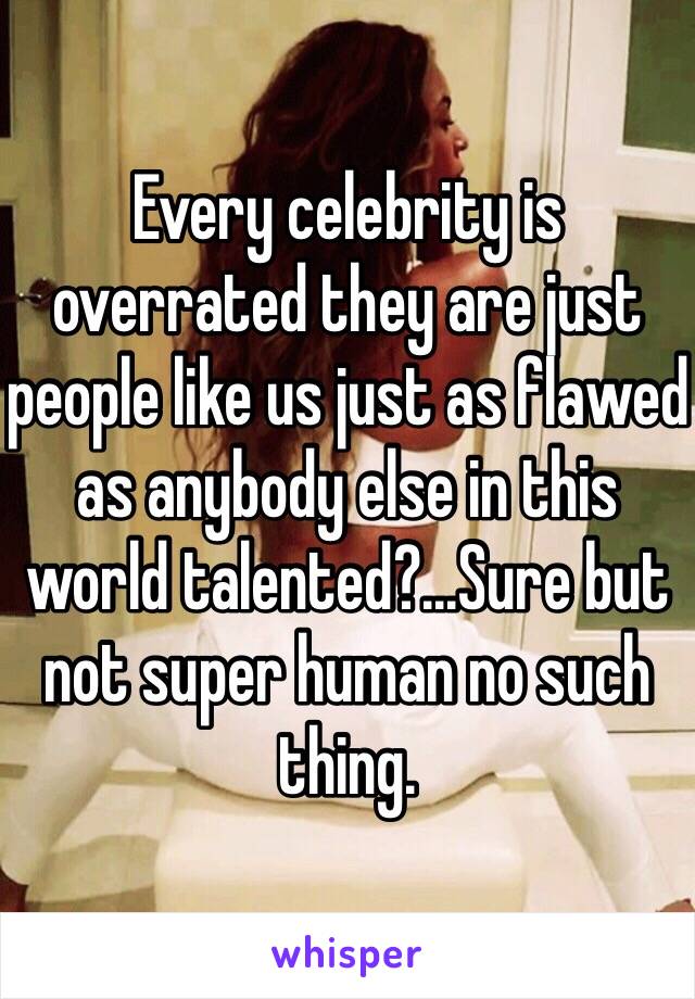 Every celebrity is overrated they are just people like us just as flawed as anybody else in this world talented?...Sure but not super human no such thing. 