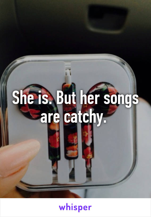 She is. But her songs are catchy. 