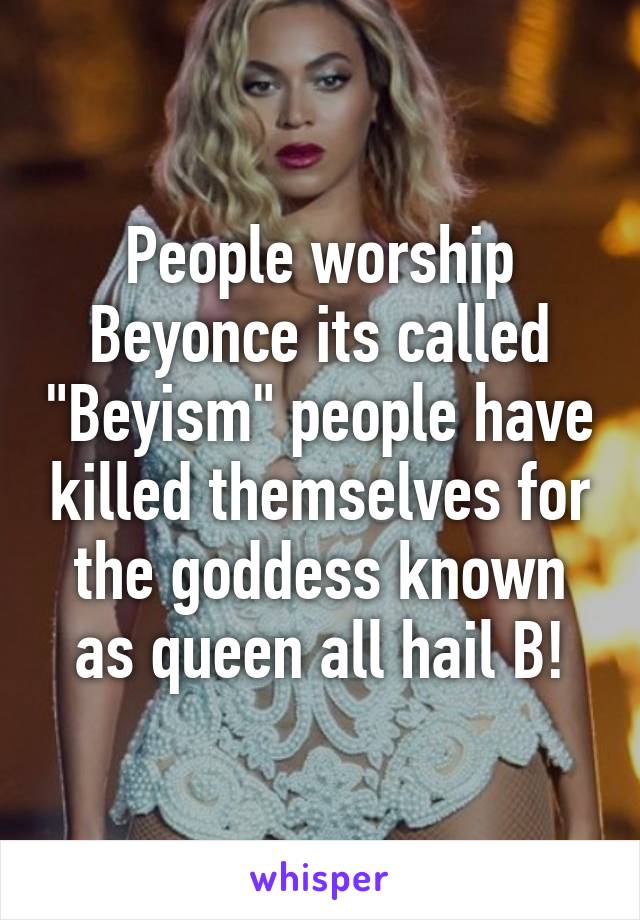 People worship Beyonce its called "Beyism" people have killed themselves for the goddess known as queen all hail B!