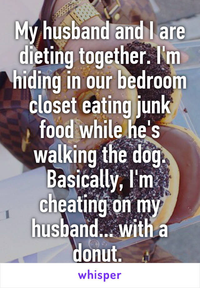 My husband and I are dieting together. I'm hiding in our bedroom closet eating junk food while he's walking the dog. Basically, I'm cheating on my husband... with a donut. 