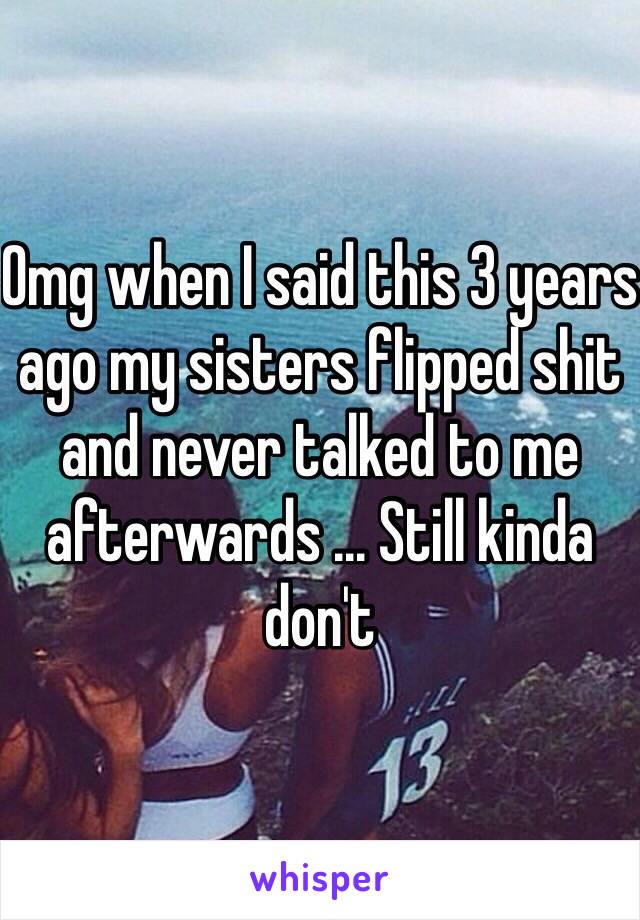 Omg when I said this 3 years ago my sisters flipped shit and never talked to me afterwards ... Still kinda don't 