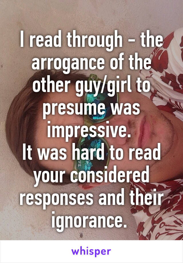 I read through - the arrogance of the other guy/girl to presume was impressive. 
It was hard to read your considered responses and their ignorance. 