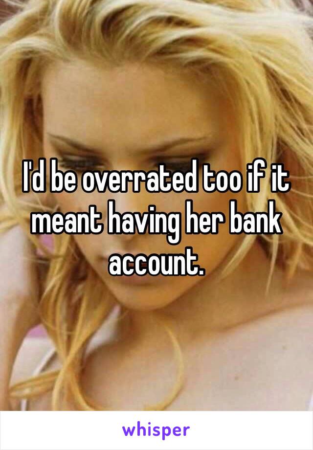 I'd be overrated too if it meant having her bank account. 