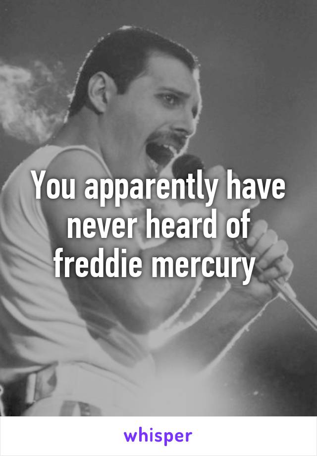 You apparently have never heard of freddie mercury 