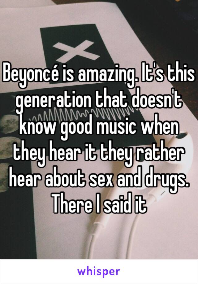 Beyoncé is amazing. It's this generation that doesn't know good music when they hear it they rather hear about sex and drugs. There I said it 