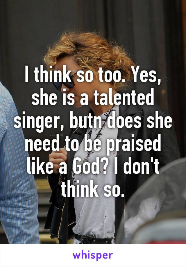 I think so too. Yes, she is a talented singer, butn does she need to be praised like a God? I don't think so.