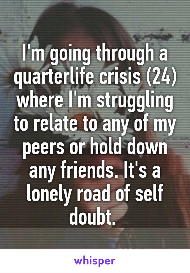 I'm going through a quarterlife crisis (24) where I'm struggling to relate to any of my peers or hold down any friends. It's a lonely road of self doubt. 