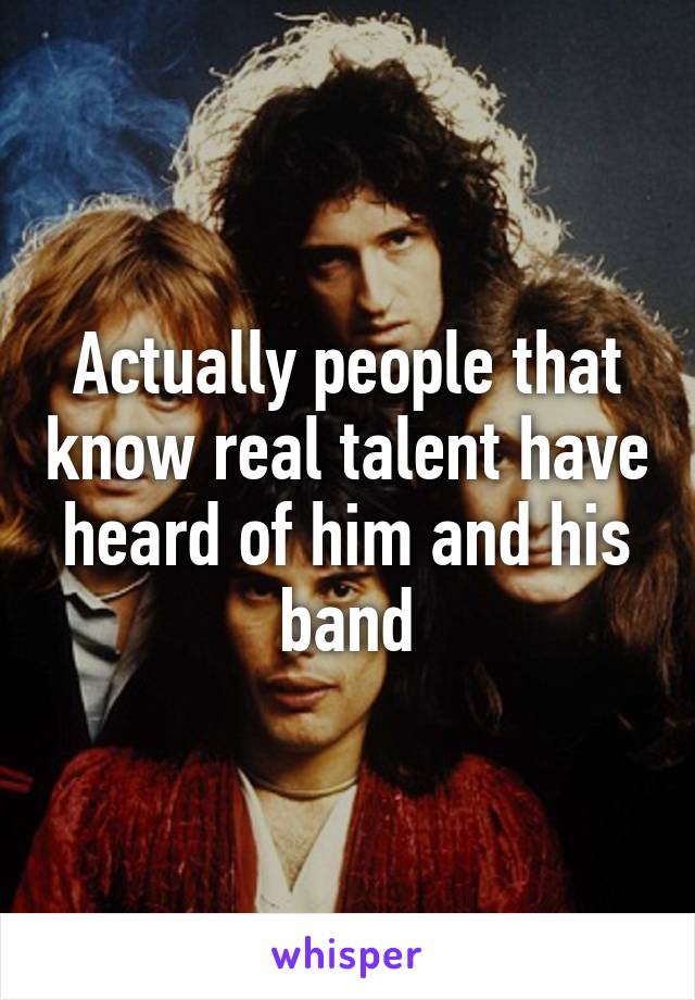 Actually people that know real talent have heard of him and his band